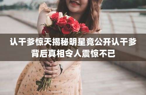 认干爹惊天揭秘明星竟公开认干爹背后真相令人震惊不已