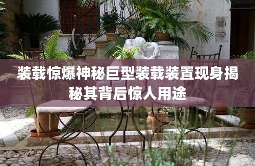 装载惊爆神秘巨型装载装置现身揭秘其背后惊人用途