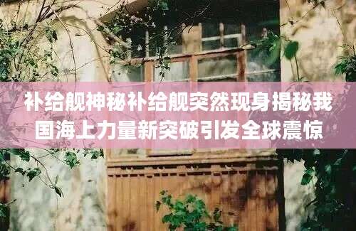 补给舰神秘补给舰突然现身揭秘我国海上力量新突破引发全球震惊