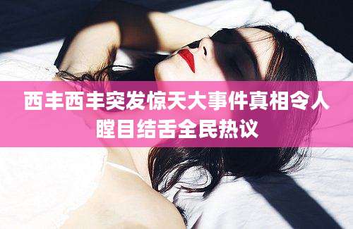 西丰西丰突发惊天大事件真相令人瞠目结舌全民热议