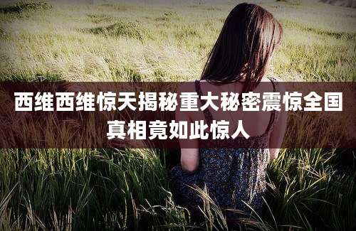 西维西维惊天揭秘重大秘密震惊全国真相竟如此惊人