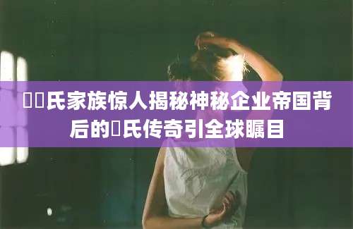 衞衞氏家族惊人揭秘神秘企业帝国背后的衞氏传奇引全球瞩目