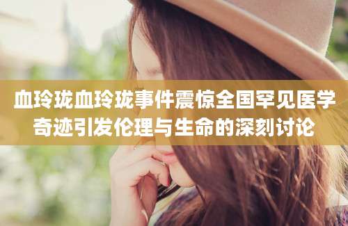 血玲珑血玲珑事件震惊全国罕见医学奇迹引发伦理与生命的深刻讨论