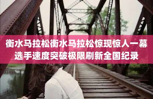 衡水马拉松衡水马拉松惊现惊人一幕选手速度突破极限刷新全国纪录
