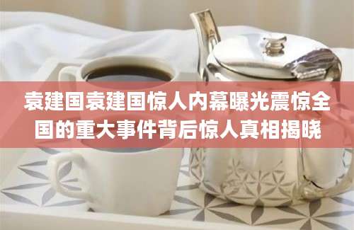 袁建国袁建国惊人内幕曝光震惊全国的重大事件背后惊人真相揭晓