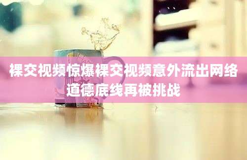 裸交视频惊爆裸交视频意外流出网络道德底线再被挑战
