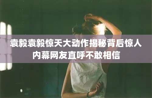 袁毅袁毅惊天大动作揭秘背后惊人内幕网友直呼不敢相信