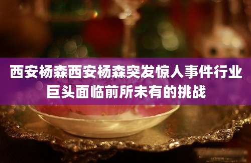 西安杨森西安杨森突发惊人事件行业巨头面临前所未有的挑战