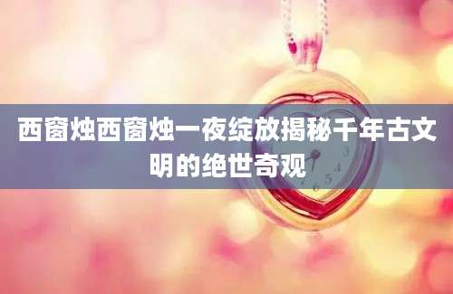 西窗烛西窗烛一夜绽放揭秘千年古文明的绝世奇观