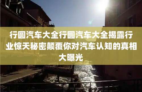 行圆汽车大全行圆汽车大全揭露行业惊天秘密颠覆你对汽车认知的真相大曝光
