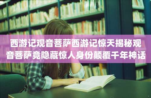西游记观音菩萨西游记惊天揭秘观音菩萨竟隐藏惊人身份颠覆千年神话