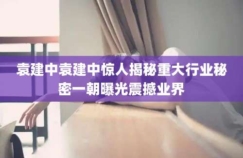 袁建中袁建中惊人揭秘重大行业秘密一朝曝光震撼业界