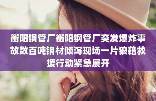 衡阳钢管厂衡阳钢管厂突发爆炸事故数百吨钢材倾泻现场一片狼藉救援行动紧急展开