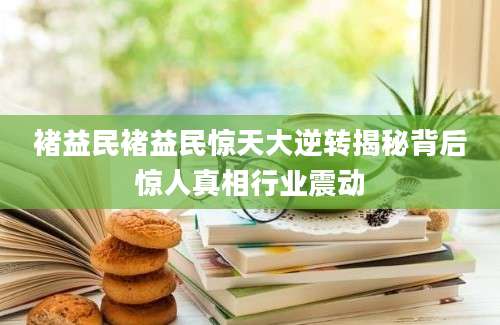 褚益民褚益民惊天大逆转揭秘背后惊人真相行业震动