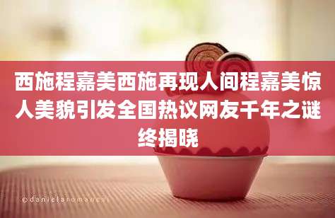西施程嘉美西施再现人间程嘉美惊人美貌引发全国热议网友千年之谜终揭晓