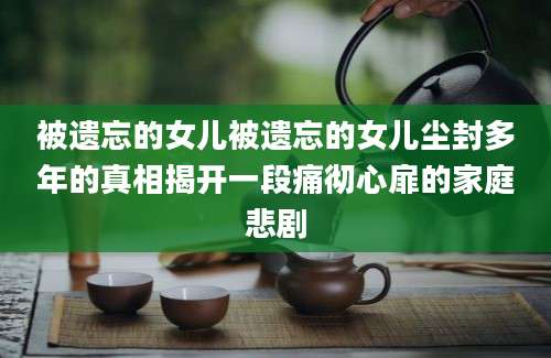 被遗忘的女儿被遗忘的女儿尘封多年的真相揭开一段痛彻心扉的家庭悲剧