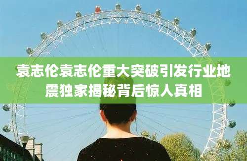 袁志伦袁志伦重大突破引发行业地震独家揭秘背后惊人真相