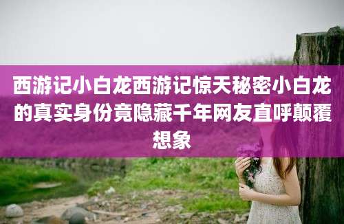 西游记小白龙西游记惊天秘密小白龙的真实身份竟隐藏千年网友直呼颠覆想象
