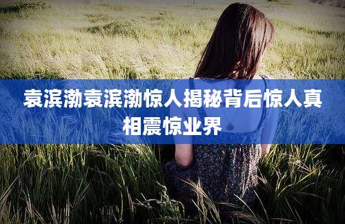 袁滨渤袁滨渤惊人揭秘背后惊人真相震惊业界