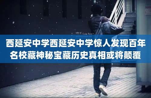 西延安中学西延安中学惊人发现百年名校藏神秘宝藏历史真相或将颠覆
