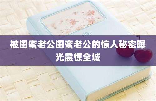 被闺蜜老公闺蜜老公的惊人秘密曝光震惊全城