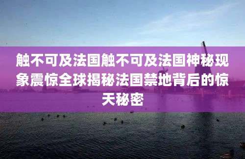 触不可及法国触不可及法国神秘现象震惊全球揭秘法国禁地背后的惊天秘密