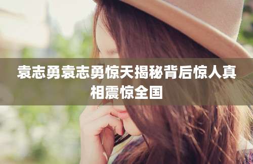 袁志勇袁志勇惊天揭秘背后惊人真相震惊全国