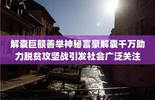 解囊巨额善举神秘富豪解囊千万助力脱贫攻坚战引发社会广泛关注