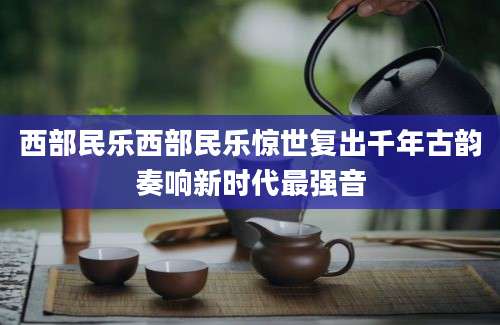 西部民乐西部民乐惊世复出千年古韵奏响新时代最强音