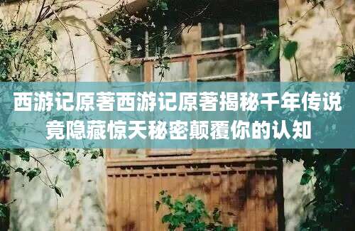 西游记原著西游记原著揭秘千年传说竟隐藏惊天秘密颠覆你的认知