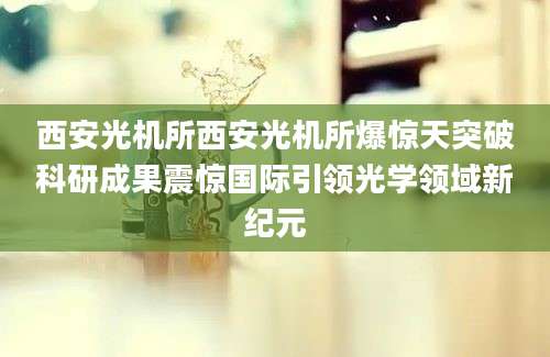 西安光机所西安光机所爆惊天突破科研成果震惊国际引领光学领域新纪元