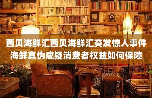 西贝海鲜汇西贝海鲜汇突发惊人事件海鲜真伪成疑消费者权益如何保障