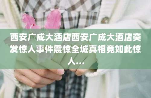 西安广成大酒店西安广成大酒店突发惊人事件震惊全城真相竟如此惊人...