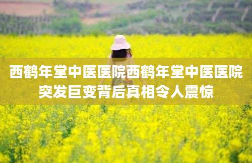 西鹤年堂中医医院西鹤年堂中医医院突发巨变背后真相令人震惊