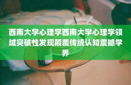 西南大学心理学西南大学心理学领域突破性发现颠覆传统认知震撼学界