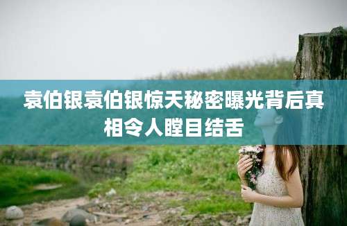 袁伯银袁伯银惊天秘密曝光背后真相令人瞠目结舌