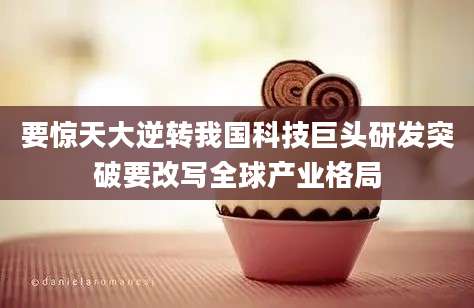 要惊天大逆转我国科技巨头研发突破要改写全球产业格局