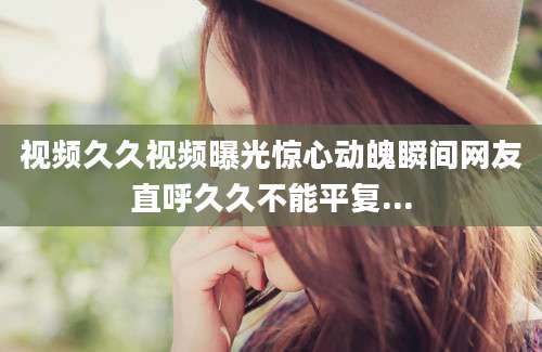 视频久久视频曝光惊心动魄瞬间网友直呼久久不能平复...