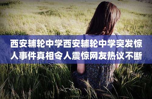 西安辅轮中学西安辅轮中学突发惊人事件真相令人震惊网友热议不断
