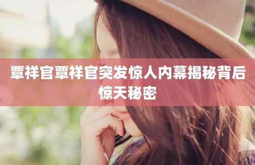 覃祥官覃祥官突发惊人内幕揭秘背后惊天秘密