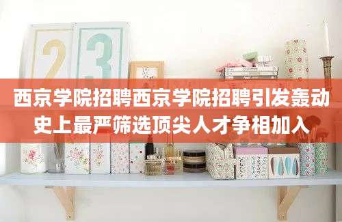 西京学院招聘西京学院招聘引发轰动史上最严筛选顶尖人才争相加入