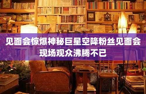 见面会惊爆神秘巨星空降粉丝见面会现场观众沸腾不已