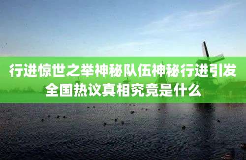 行进惊世之举神秘队伍神秘行进引发全国热议真相究竟是什么