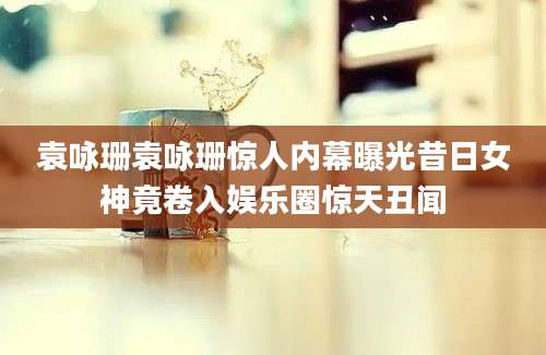 袁咏珊袁咏珊惊人内幕曝光昔日女神竟卷入娱乐圈惊天丑闻