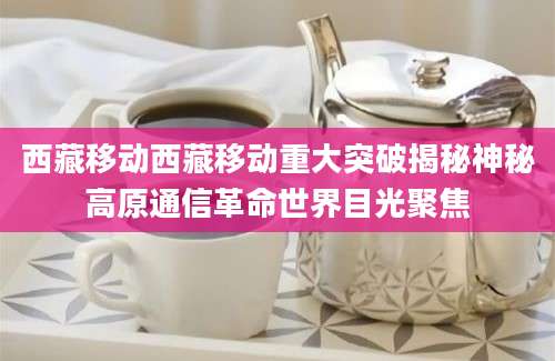 西藏移动西藏移动重大突破揭秘神秘高原通信革命世界目光聚焦