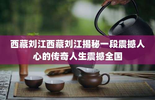 西藏刘江西藏刘江揭秘一段震撼人心的传奇人生震撼全国