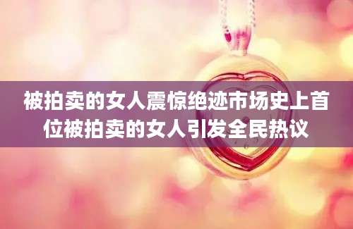 被拍卖的女人震惊绝迹市场史上首位被拍卖的女人引发全民热议