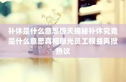 补休是什么意思惊天揭秘补休究竟是什么意思真相曝光员工权益再掀热议