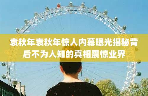 袁秋年袁秋年惊人内幕曝光揭秘背后不为人知的真相震惊业界