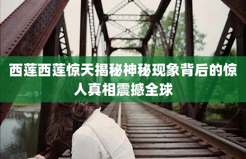 西莲西莲惊天揭秘神秘现象背后的惊人真相震撼全球